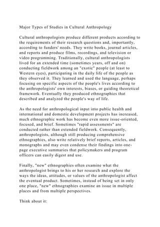 Major Types of Studies in Cultural Anthropology
Cultural anthropologists produce different products according to
the requirements of their research questions and, importantly,
according to funders' needs. They write books, journal articles,
and reports and produce films, recordings, and television or
video programming. Traditionally, cultural anthropologists
lived for an extended time (sometimes years, off and on)
conducting fieldwork among an "exotic" people (at least to
Western eyes), participating in the daily life of the people as
they observed it. They learned and used the language, perhaps
focusing on specific aspects of the people's lives according to
the anthropologists' own interests, biases, or guiding theoretical
framework. Eventually they produced ethnographies that
described and analyzed the people's way of life.
As the need for anthropological input into public health and
international and domestic development projects has increased,
much ethnographic work has become even more issue-oriented,
focused, and brief. Sometimes "rapid assessments" are
conducted rather than extended fieldwork. Consequently,
anthropologists, although still producing comprehensive
ethnographies, also write relatively brief reports, articles, and
monographs and may even condense their findings into one-
page executive summaries that policymakers and program
officers can easily digest and use.
Finally, "new" ethnographies often examine what the
anthropologist brings to his or her research and explore the
ways the ideas, attitudes, or values of the anthropologist affect
the eventual product. Sometimes, instead of being set in only
one place, "new" ethnographies examine an issue in multiple
places and from multiple perspectives.
Think about it:
 