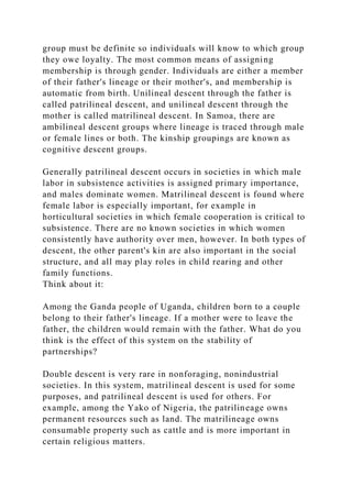group must be definite so individuals will know to which group
they owe loyalty. The most common means of assigning
membership is through gender. Individuals are either a member
of their father's lineage or their mother's, and membership is
automatic from birth. Unilineal descent through the father is
called patrilineal descent, and unilineal descent through the
mother is called matrilineal descent. In Samoa, there are
ambilineal descent groups where lineage is traced through male
or female lines or both. The kinship groupings are known as
cognitive descent groups.
Generally patrilineal descent occurs in societies in which male
labor in subsistence activities is assigned primary importance,
and males dominate women. Matrilineal descent is found where
female labor is especially important, for example in
horticultural societies in which female cooperation is critical to
subsistence. There are no known societies in which women
consistently have authority over men, however. In both types of
descent, the other parent's kin are also important in the social
structure, and all may play roles in child rearing and other
family functions.
Think about it:
Among the Ganda people of Uganda, children born to a couple
belong to their father's lineage. If a mother were to leave the
father, the children would remain with the father. What do you
think is the effect of this system on the stability of
partnerships?
Double descent is very rare in nonforaging, nonindustrial
societies. In this system, matrilineal descent is used for some
purposes, and patrilineal descent is used for others. For
example, among the Yako of Nigeria, the patrilineage owns
permanent resources such as land. The matrilineage owns
consumable property such as cattle and is more important in
certain religious matters.
 