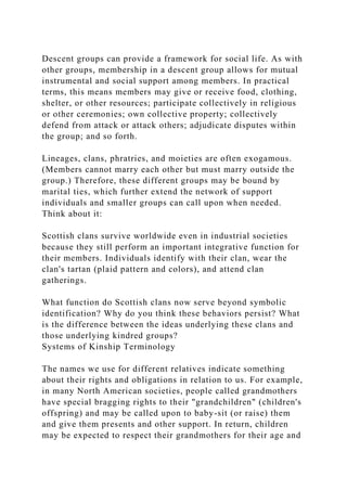 Descent groups can provide a framework for social life. As with
other groups, membership in a descent group allows for mutual
instrumental and social support among members. In practical
terms, this means members may give or receive food, clothing,
shelter, or other resources; participate collectively in religious
or other ceremonies; own collective property; collectively
defend from attack or attack others; adjudicate disputes within
the group; and so forth.
Lineages, clans, phratries, and moieties are often exogamous.
(Members cannot marry each other but must marry outside the
group.) Therefore, these different groups may be bound by
marital ties, which further extend the network of support
individuals and smaller groups can call upon when needed.
Think about it:
Scottish clans survive worldwide even in industrial societies
because they still perform an important integrative function for
their members. Individuals identify with their clan, wear the
clan's tartan (plaid pattern and colors), and attend clan
gatherings.
What function do Scottish clans now serve beyond symbolic
identification? Why do you think these behaviors persist? What
is the difference between the ideas underlying these clans and
those underlying kindred groups?
Systems of Kinship Terminology
The names we use for different relatives indicate something
about their rights and obligations in relation to us. For example,
in many North American societies, people called grandmothers
have special bragging rights to their "grandchildren" (children's
offspring) and may be called upon to baby-sit (or raise) them
and give them presents and other support. In return, children
may be expected to respect their grandmothers for their age and
 