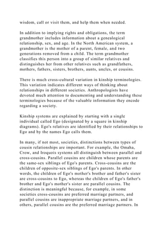 wisdom, call or visit them, and help them when needed.
In addition to implying rights and obligations, the term
grandmother includes information about a genealogical
relationship, sex, and age. In the North American system, a
grandmother is the mother of a parent, female, and two
generations removed from a child. The term grandmother
classifies this person into a group of similar relatives and
distinguishes her from other relatives such as grandfathers,
mothers, fathers, sisters, brothers, aunts, uncles, or cousins.
There is much cross-cultural variation in kinship terminologies.
This variation indicates different ways of thinking about
relationships in different societies. Anthropologists have
devoted much attention to documenting and understanding these
terminologies because of the valuable information they encode
regarding a society.
Kinship systems are explained by starting with a single
individual called Ego (designated by a square in kinship
diagrams). Ego's relatives are identified by their relationships to
Ego and by the names Ego calls them.
In many, if not most, societies, distinctions between types of
cousin relationships are important. For example, the Omaha,
Crow, and Iroquois systems all distinguish between parallel and
cross-cousins. Parallel cousins are children whose parents are
the same-sex siblings of Ego's parents. Cross-cousins are the
children of opposite-sex siblings of Ego's parents. In other
words, the children of Ego's mother's brother and father's sister
are cross-cousins to Ego, whereas the children of Ego's father's
brother and Ego's mother's sister are parallel cousins. The
distinction is meaningful because, for example, in some
societies cross-cousins are preferred marriage partners, and
parallel cousins are inappropriate marriage partners, and in
others, parallel cousins are the preferred marriage partners. In
 
