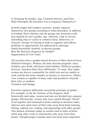 4. Grouping by Gender, Age, Common Interest, and Class
What Principles Do Societies Use to Organize Themselves?
In both simple and complex societies, people organize
themselves into groups according to other principles in addition
to kinship. One's identity and the groups one associates with
may depend on one's gender, age, ethnicity, rank in society
(including class or caste) or common ideas, behaviors, or
interests. Groups we belong to help us organize and address
problems or opportunities not addressed by marriage,
family/household, kindred, or descent groups.
How Do Societies Organize by Gender?
Organization of Life Tasks
All societies have a gender-based division of labor derived from
different biologies. Women, not men, become pregnant, carry
children, give birth, and breast-feed children. Different peoples,
however, interpret these facts differently. To some, they imply
women are forever responsible for child care and are unable to
work outside the home whether as hunters or executives. Others
view women as capable of many tasks and productive beyond
their roles as mothers.
Variation and Change
Societies organize differently around the principle of gender.
For example, in the Six Nations of the Iroquois, both
historically and today, women and men are divided into separate
groups. Historically, women who were related through "blood"
lived together and remained at home tending to domestic tasks,
whereas men spent most of their time away from home hunting,
fishing, making war, trading, and negotiating with other groups.
This pattern continues today as women tend to tasks at home
while men often work in construction jobs away from their
homes. Though people consider male activities more important,
 