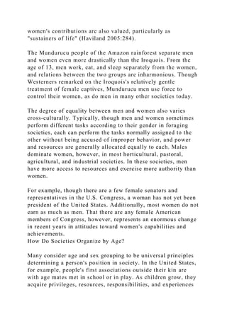 women's contributions are also valued, particularly as
"sustainers of life" (Haviland 2005:284).
The Mundurucu people of the Amazon rainforest separate men
and women even more drastically than the Iroquois. From the
age of 13, men work, eat, and sleep separately from the women,
and relations between the two groups are inharmonious. Though
Westerners remarked on the Iroquois's relatively gentle
treatment of female captives, Mundurucu men use force to
control their women, as do men in many other societies today.
The degree of equality between men and women also varies
cross-culturally. Typically, though men and women sometimes
perform different tasks according to their gender in foraging
societies, each can perform the tasks normally assigned to the
other without being accused of improper behavior, and power
and resources are generally allocated equally to each. Males
dominate women, however, in most horticultural, pastoral,
agricultural, and industrial societies. In these societies, men
have more access to resources and exercise more authority than
women.
For example, though there are a few female senators and
representatives in the U.S. Congress, a woman has not yet been
president of the United States. Additionally, most women do not
earn as much as men. That there are any female American
members of Congress, however, represents an enormous change
in recent years in attitudes toward women's capabilities and
achievements.
How Do Societies Organize by Age?
Many consider age and sex grouping to be universal principles
determining a person's position in society. In the United States,
for example, people's first associations outside their kin are
with age mates met in school or in play. As children grow, they
acquire privileges, resources, responsibilities, and experiences
 