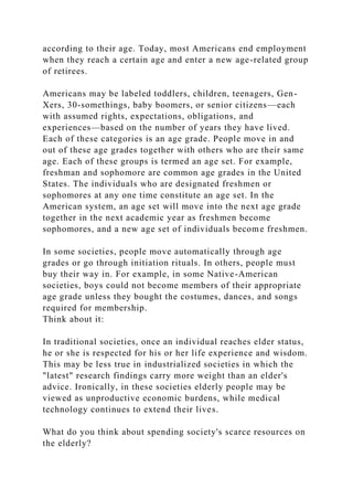 according to their age. Today, most Americans end employment
when they reach a certain age and enter a new age-related group
of retirees.
Americans may be labeled toddlers, children, teenagers, Gen-
Xers, 30-somethings, baby boomers, or senior citizens—each
with assumed rights, expectations, obligations, and
experiences—based on the number of years they have lived.
Each of these categories is an age grade. People move in and
out of these age grades together with others who are their same
age. Each of these groups is termed an age set. For example,
freshman and sophomore are common age grades in the United
States. The individuals who are designated freshmen or
sophomores at any one time constitute an age set. In the
American system, an age set will move into the next age grade
together in the next academic year as freshmen become
sophomores, and a new age set of individuals become freshmen.
In some societies, people move automatically through age
grades or go through initiation rituals. In others, people must
buy their way in. For example, in some Native-American
societies, boys could not become members of their appropriate
age grade unless they bought the costumes, dances, and songs
required for membership.
Think about it:
In traditional societies, once an individual reaches elder status,
he or she is respected for his or her life experience and wisdom.
This may be less true in industrialized societies in which the
"latest" research findings carry more weight than an elder's
advice. Ironically, in these societies elderly people may be
viewed as unproductive economic burdens, while medical
technology continues to extend their lives.
What do you think about spending society's scarce resources on
the elderly?
 