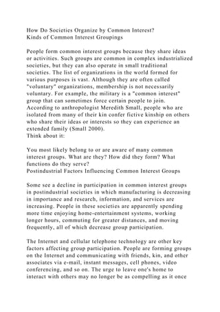 How Do Societies Organize by Common Interest?
Kinds of Common Interest Groupings
People form common interest groups because they share ideas
or activities. Such groups are common in complex industrialized
societies, but they can also operate in small traditional
societies. The list of organizations in the world formed for
various purposes is vast. Although they are often called
"voluntary" organizations, membership is not necessarily
voluntary. For example, the military is a "common interest"
group that can sometimes force certain people to join.
According to anthropologist Meredith Small, people who are
isolated from many of their kin confer fictive kinship on others
who share their ideas or interests so they can experience an
extended family (Small 2000).
Think about it:
You most likely belong to or are aware of many common
interest groups. What are they? How did they form? What
functions do they serve?
Postindustrial Factors Influencing Common Interest Groups
Some see a decline in participation in common interest groups
in postindustrial societies in which manufacturing is decreasing
in importance and research, information, and services are
increasing. People in these societies are apparently spending
more time enjoying home-entertainment systems, working
longer hours, commuting for greater distances, and moving
frequently, all of which decrease group participation.
The Internet and cellular telephone technology are other key
factors affecting group participation. People are forming groups
on the Internet and communicating with friends, kin, and other
associates via e-mail, instant messages, cell phones, video
conferencing, and so on. The urge to leave one's home to
interact with others may no longer be as compelling as it once
 