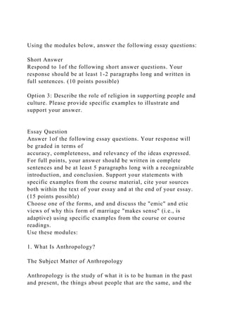 Using the modules below, answer the following essay questions:
Short Answer
Respond to 1of the following short answer questions. Your
response should be at least 1-2 paragraphs long and written in
full sentences. (10 points possible)
Option 3: Describe the role of religion in supporting people and
culture. Please provide specific examples to illustrate and
support your answer.
Essay Question
Answer 1of the following essay questions. Your response will
be graded in terms of
accuracy, completeness, and relevancy of the ideas expressed.
For full points, your answer should be written in complete
sentences and be at least 5 paragraphs long with a recognizable
introduction, and conclusion. Support your statements with
specific examples from the course material, cite your sources
both within the text of your essay and at the end of your essay.
(15 points possible)
Choose one of the forms, and and discuss the "emic" and etic
views of why this form of marriage "makes sense" (i.e., is
adaptive) using specific examples from the course or course
readings.
Use these modules:
1. What Is Anthropology?
The Subject Matter of Anthropology
Anthropology is the study of what it is to be human in the past
and present, the things about people that are the same, and the
 