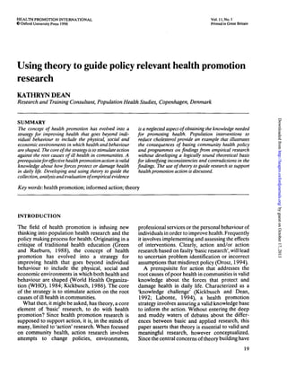 HEALTH PROMOTION INTERNATIONAL
C Oxford University Press 1996
Vol. 11, No. I
Printed in Great Britain
Using theory to guide policy relevant health promotion
research
KATHRYN DEAN
Research and Training Consultant, Population Health Studies, Copenhagen, Denmark
SUMMARY
The concept of health promotion has evolved into a
strategy for improving health that goes beyond indi-
vidual behaviour to include the physical, social and
economic environments in which health and behaviour
are shaped. The core of the strategy is to stimulate action
against the root causes of ill health in communities. A
prerequisite for effective health promotion action is valid
knowledge about how forces protect or damage health
in daily life. Developing and using theory to guide the
collection, analysis and evaluation of empirical evidence
is a neglected aspect of obtaining the knowledge needed
for promoting health. Population interventions to
reduce cholesterol provide an example that illustrates
the consequences of basing community health policy
and programmes on findings from empirical research
without developing a logically sound theoretical basis
for identifying inconsistencies and contradictions in the
findings. The use of theory to guide research to support
health promotion action is discussed.
Key words: health promotion; informed action; theory
INTRODUCTION
The field of health promotion is infusing new
thinking into population health research and the
policy making process for health. Originating in a
critique of traditional health education (Green
and Raeburn, 1988), the concept of health
promotion has evolved into a strategy for
improving health that goes beyond individual
behaviour to include the physical, social and
economic environments in which both health and
behaviour are shaped (World Health Organiza-
tion (WHO), 1984; Kickbusch, 1986). The core
of the strategy is to stimulate action on the root
causes of ill health in communities.
What then, it might be asked, has theory, a core
element of 'basic' research, to do with health
promotion? Since health promotion research is
supposed to support action, it is, in the minds of
many, limited to 'action' research. When focused
on community health, action research involves
attempts to change policies, environments,
professional services or the personal behaviour of
individuals in order to improve health. Frequently
it involves implementing and assessing the effects
of interventions. Clearly, action and/or action
research based on faulty 'basic research', will lead
to uncertain problem identification or incorrect
assumptions that misdirect policy (Orosz, 1994).
A prerequisite for action that addresses the
root causes of poor health in communities is valid
knowledge about the forces that protect and
damage health in daily life. Characterized as a
'knowledge challenge' (Kickbusch and Dean,
1992; Labonte, 1994), a health promotion
strategy involves assuring a valid knowledge base
to inform the action. Without entering the deep
and muddy waters of debates about the differ-
ences between basic and applied research, this
paper asserts that theory is essential to valid and
meaningful research, however conceptualized.
Since the central concerns of theory building have
19
byguestonOctober17,2013http://heapro.oxfordjournals.org/DownloadedfrombyguestonOctober17,2013http://heapro.oxfordjournals.org/DownloadedfrombyguestonOctober17,2013http://heapro.oxfordjournals.org/DownloadedfrombyguestonOctober17,2013http://heapro.oxfordjournals.org/DownloadedfrombyguestonOctober17,2013http://heapro.oxfordjournals.org/DownloadedfrombyguestonOctober17,2013http://heapro.oxfordjournals.org/DownloadedfrombyguestonOctober17,2013http://heapro.oxfordjournals.org/DownloadedfrombyguestonOctober17,2013http://heapro.oxfordjournals.org/Downloadedfrom
 