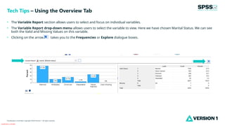 Classification: Controlled
Classification: Controlled. Copyright ©2024 Version 1. All rights reserved.
• The Variable Report section allows users to select and focus on individual variables.
• The Variable Report drop-down menu allows users to select the variable to view. Here we have chosen Marital Status. We can see
both the Valid and Missing Values on this variable.
• Clicking on the arrow takes you to the Frequencies or Explore dialogue boxes.
Tech Tips – Using the Overview Tab
 