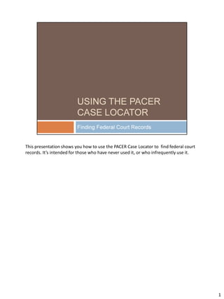 This presentation shows you how to use the PACER Case Locator to find federal court
records. It’s intended for those who have never used it, or who infrequently use it.
1
 