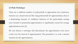 2.1 Pade Technique
There are a sufficient number of polynomials to approximate any continuous
function on a closed interval. But using polynomials for approximation, there is
a disadvantage because of oscillatory behavior of the polynomials, causing
error bounds in polynomial approximation to significantly exceed the average
approximation error [1].
We now discuss a technique that disseminates the approximation error more
evenly over the interval of approximation. The procedure is to seek a rational
function for the approximation.
 
