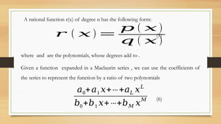 A rational function r(x) of degree n has the following form:
𝑟 ( 𝑥 ) =
𝑝 ( 𝑥 )
𝑞 ( 𝑥 )
(5)
where and are the polynomials, whose degrees add to .
Given a function expanded in a Maclaurin series , we can use the coefficients of
the series to represent the function by a ratio of two polynomials
𝑎0+𝑎1 𝑥+⋯ +𝑎𝐿 𝑥𝐿
𝑏0+𝑏1 𝑥+⋯+𝑏𝑀 𝑥
𝑀 (6)
 