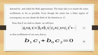 denoted by and called the Padé approximant. The basic idea is to match the series
coefficients as far as possible. Even though the series has a finite region of
convergence, we can obtain the limit of the function as if .
Note that if we wish to obtain we will have
(𝑎0+𝑎1 𝑥)=(𝑏0+𝑏1 𝑥)(𝑐0+𝑐1 𝑥+𝑐2 𝑥2
+⋯) (7)
so that coefficients of are zero, that is,
𝑏1 𝑐1+ 𝑏0 𝑐2=0 (8)
 