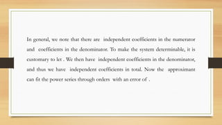 In general, we note that there are independent coefficients in the numerator
and coefficients in the denominator. To make the system determinable, it is
customary to let . We then have independent coefficients in the denominator,
and thus we have independent coefficients in total. Now the approximant
can fit the power series through orders with an error of .
 