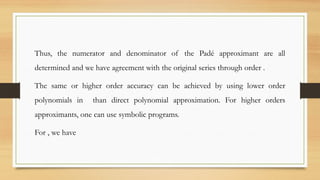 Thus, the numerator and denominator of the Padé approximant are all
determined and we have agreement with the original series through order .
The same or higher order accuracy can be achieved by using lower order
polynomials in than direct polynomial approximation. For higher orders
approximants, one can use symbolic programs.
For , we have
 