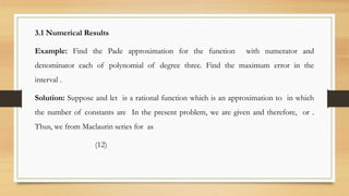 3.1 Numerical Results
Example: Find the Pade approximation for the function with numerator and
denominator each of polynomial of degree three. Find the maximum error in the
interval .
Solution: Suppose and let is a rational function which is an approximation to in which
the number of constants are In the present problem, we are given and therefore, or .
Thus, we from Maclaurin series for as
(12)
 