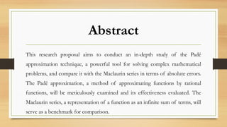 Abstract
This research proposal aims to conduct an in-depth study of the Padé
approximation technique, a powerful tool for solving complex mathematical
problems, and compare it with the Maclaurin series in terms of absolute errors.
The Padé approximation, a method of approximating functions by rational
functions, will be meticulously examined and its effectiveness evaluated. The
Maclaurin series, a representation of a function as an infinite sum of terms, will
serve as a benchmark for comparison.
 