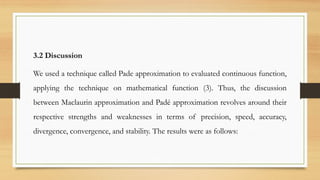 3.2 Discussion
We used a technique called Pade approximation to evaluated continuous function,
applying the technique on mathematical function (3). Thus, the discussion
between Maclaurin approximation and Padé approximation revolves around their
respective strengths and weaknesses in terms of precision, speed, accuracy,
divergence, convergence, and stability. The results were as follows:
 