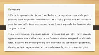 Precision:
oMaclaurin approximation is based on Taylor series expansions around the point ,
providing local polynomial approximations. It is highly precise near the expansion
point but may suffer from poor accuracy away from it, especially for functions with
complex behavior.
oPadé approximation constructs rational functions that can offer more accurate
approximations over a wider range of the function's domain compared to Maclaurin
series. It achieves this by incorporating both numerator and denominator polynomials,
allowing for better representation of function behavior beyond the expansion point.
 