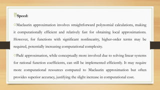 Speed:
oMaclaurin approximation involves straightforward polynomial calculations, making
it computationally efficient and relatively fast for obtaining local approximations.
However, for functions with significant nonlinearity, higher-order terms may be
required, potentially increasing computational complexity.
oPadé approximation, while conceptually more involved due to solving linear systems
for rational function coefficients, can still be implemented efficiently. It may require
more computational resources compared to Maclaurin approximation but often
provides superior accuracy, justifying the slight increase in computational cost.
 