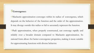 Convergence:
oMaclaurin approximation converges within its radius of convergence, which
depends on the behavior of the function and the order of the approximation.
It may diverge outside this radius or fail to accurately represent the function.
oPadé approximation, when properly constructed, can converge rapidly and
reliably over a broader domain compared to Maclaurin approximation. Its
rational form allows for better convergence properties, making it more suitable
for approximating functions with diverse behavior.
 