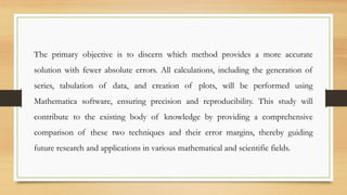 The primary objective is to discern which method provides a more accurate
solution with fewer absolute errors. All calculations, including the generation of
series, tabulation of data, and creation of plots, will be performed using
Mathematica software, ensuring precision and reproducibility. This study will
contribute to the existing body of knowledge by providing a comprehensive
comparison of these two techniques and their error margins, thereby guiding
future research and applications in various mathematical and scientific fields.
 