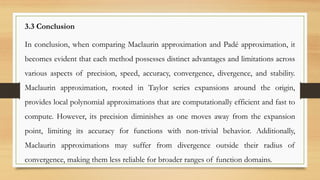 3.3 Conclusion
In conclusion, when comparing Maclaurin approximation and Padé approximation, it
becomes evident that each method possesses distinct advantages and limitations across
various aspects of precision, speed, accuracy, convergence, divergence, and stability.
Maclaurin approximation, rooted in Taylor series expansions around the origin,
provides local polynomial approximations that are computationally efficient and fast to
compute. However, its precision diminishes as one moves away from the expansion
point, limiting its accuracy for functions with non-trivial behavior. Additionally,
Maclaurin approximations may suffer from divergence outside their radius of
convergence, making them less reliable for broader ranges of function domains.
 