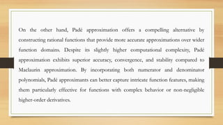 On the other hand, Padé approximation offers a compelling alternative by
constructing rational functions that provide more accurate approximations over wider
function domains. Despite its slightly higher computational complexity, Padé
approximation exhibits superior accuracy, convergence, and stability compared to
Maclaurin approximation. By incorporating both numerator and denominator
polynomials, Padé approximants can better capture intricate function features, making
them particularly effective for functions with complex behavior or non-negligible
higher-order derivatives.
 
