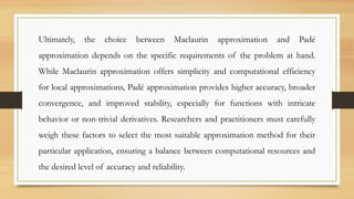 Ultimately, the choice between Maclaurin approximation and Padé
approximation depends on the specific requirements of the problem at hand.
While Maclaurin approximation offers simplicity and computational efficiency
for local approximations, Padé approximation provides higher accuracy, broader
convergence, and improved stability, especially for functions with intricate
behavior or non-trivial derivatives. Researchers and practitioners must carefully
weigh these factors to select the most suitable approximation method for their
particular application, ensuring a balance between computational resources and
the desired level of accuracy and reliability.
 