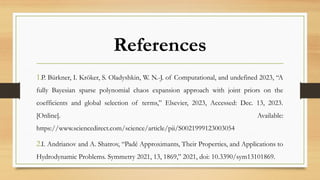 References
1.P. Bürkner, I. Kröker, S. Oladyshkin, W. N.-J. of Computational, and undefined 2023, “A
fully Bayesian sparse polynomial chaos expansion approach with joint priors on the
coefficients and global selection of terms,” Elsevier, 2023, Accessed: Dec. 13, 2023.
[Online]. Available:
https://www.sciencedirect.com/science/article/pii/S0021999123003054
2.I. Andrianov and A. Shatrov, “Padé Approximants, Their Properties, and Applications to
Hydrodynamic Problems. Symmetry 2021, 13, 1869,” 2021, doi: 10.3390/sym13101869.
 