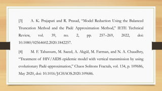 [3] A. K. Prajapati and R. Prasad, “Model Reduction Using the Balanced
Truncation Method and the Padé Approximation Method,” IETE Technical
Review, vol. 39, no. 2, pp. 257–269, 2022, doi:
10.1080/02564602.2020.1842257.
[4] M. F. Tabassum, M. Saeed, A. Akgül, M. Farman, and N. A. Chaudhry,
“Treatment of HIV/AIDS epidemic model with vertical transmission by using
evolutionary Padé-approximation,” Chaos Solitons Fractals, vol. 134, p. 109686,
May 2020, doi: 10.1016/J.CHAOS.2020.109686.
 