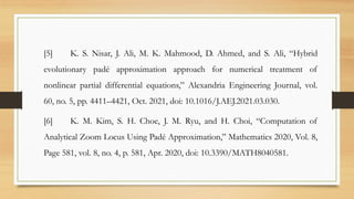[5] K. S. Nisar, J. Ali, M. K. Mahmood, D. Ahmed, and S. Ali, “Hybrid
evolutionary padé approximation approach for numerical treatment of
nonlinear partial differential equations,” Alexandria Engineering Journal, vol.
60, no. 5, pp. 4411–4421, Oct. 2021, doi: 10.1016/J.AEJ.2021.03.030.
[6] K. M. Kim, S. H. Choe, J. M. Ryu, and H. Choi, “Computation of
Analytical Zoom Locus Using Padé Approximation,” Mathematics 2020, Vol. 8,
Page 581, vol. 8, no. 4, p. 581, Apr. 2020, doi: 10.3390/MATH8040581.
 
