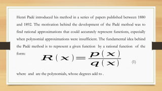 Henri Padé introduced his method in a series of papers published between 1880
and 1892. The motivation behind the development of the Padé method was to
find rational approximations that could accurately represent functions, especially
when polynomial approximations were insufficient. The fundamental idea behind
the Padé method is to represent a given function by a rational function of the
form:
𝑅 ( 𝑥 )=
𝑝 ( 𝑥 )
𝑞 ( 𝑥 ) (1)
where and are the polynomials, whose degrees add to .
 