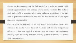 One of the key advantages of the Padé method is its ability to provide highly
accurate approximations with relatively simple rational functions. This makes it
particularly useful in situations where more traditional approximation methods,
such as polynomial interpolation, may lead to poor results or require higher
degrees of approximation.
Over the years, the Padé method has been further developed and refined, with
extensions to handle various types of functions and improve computational
efficiency. It has been applied in diverse areas of science and engineering,
including signal processing, numerical analysis, quantum mechanics, and control
theory, among others.
 