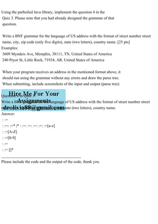Using the parboiled Java library, implement the question 4 in the
Quiz 3. Please note that you had already designed the grammar of that
question.
Write a BNF grammar for the language of US address with the format of street number street
name, city, zip code (only five digits), state (two letters), country name. [25 pts]
Examples:
3609 Mynders Ave, Memphis, 38111, TN, United States of America
240 Pryor St, Little Rock, 71934, AR, United States of America
When your program receives an address in the mentioned format above, it
should run using the grammar without any errors and draw the parse tree.
When submitting, include screenshots of the input and output (parse tree)
Question 4 in Quiz 3:
Write a BNF grammar for the language of US address with the format of street number street
name, city, zip code (only four digits), state (two letters), country name.
Answer:
: :=
: :=: :=* |* : :=: :=: :=: :=: :=[a-z]
: :=[A-Z]
: :=[0-9]
: :=
: := []*
________________________________________
Please include the code and the output of the code, thank you.
 