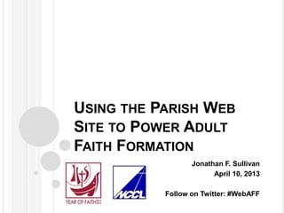 USING THE PARISH WEB
SITE TO POWER ADULT
FAITH FORMATION
                  Jonathan F. Sullivan
                        April 10, 2013

           Follow on Twitter: #WebAFF
 