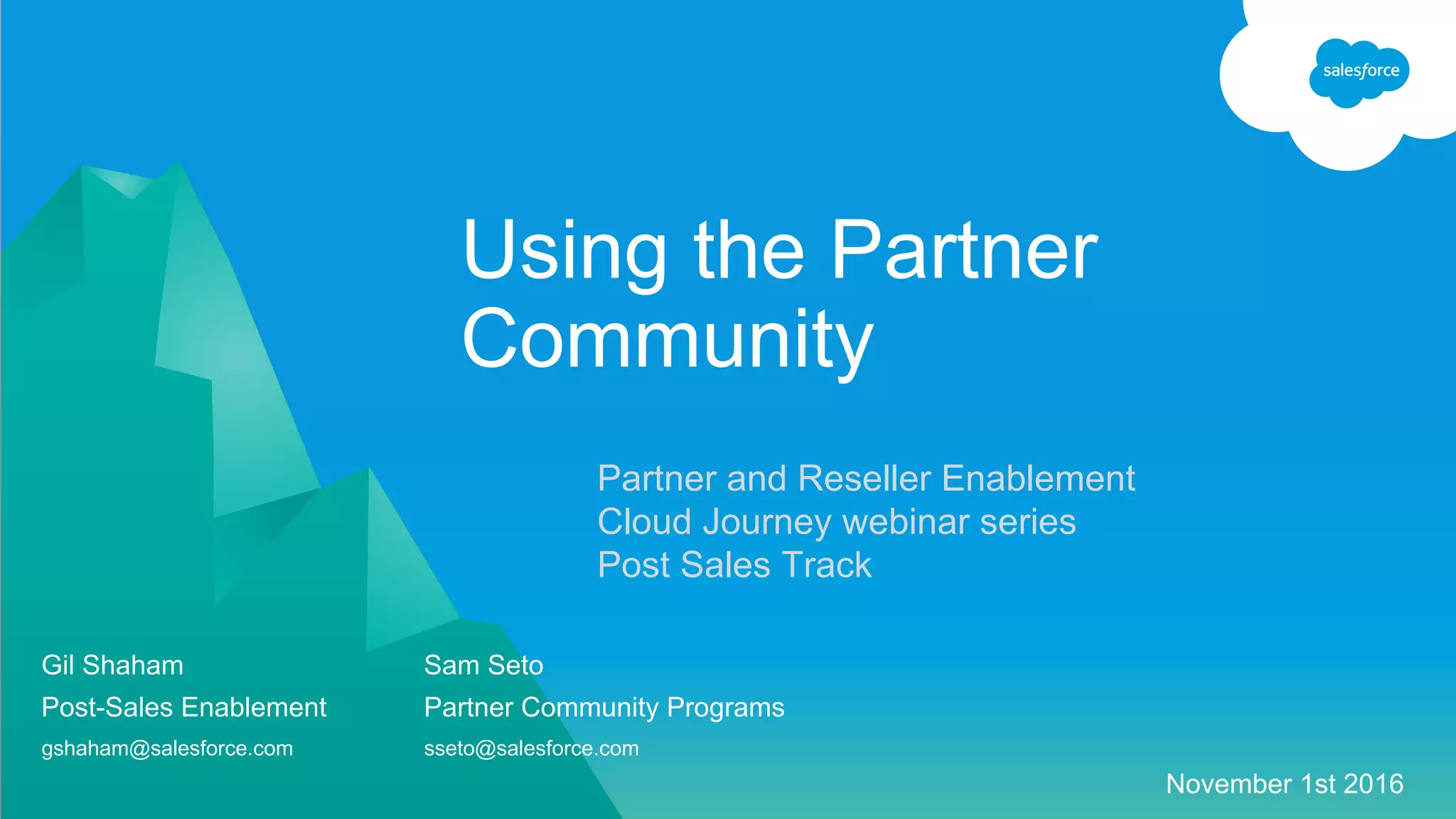 Partner and Reseller Enablement
Cloud Journey webinar series
Post Sales Track
Using the Partner
Community
Gil Shaham Sam Seto
Post-Sales Enablement Partner Community Programs
gshaham@salesforce.com sseto@salesforce.com
November 1st 2016
 