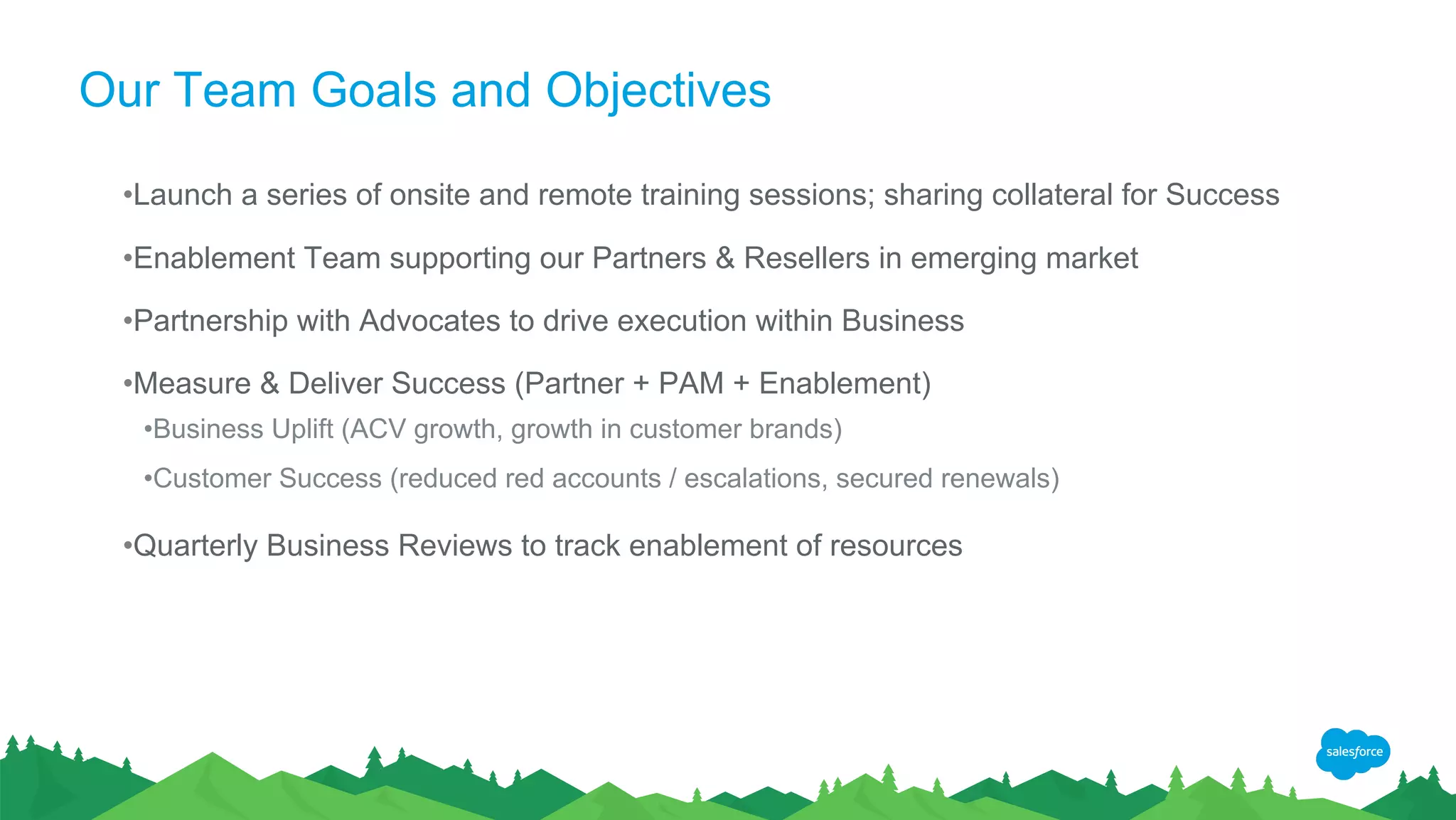 Our Team Goals and Objectives
•Launch a series of onsite and remote training sessions; sharing collateral for Success
•Enablement Team supporting our Partners & Resellers in emerging market
•Partnership with Advocates to drive execution within Business
•Measure & Deliver Success (Partner + PAM + Enablement)
•Business Uplift (ACV growth, growth in customer brands)
•Customer Success (reduced red accounts / escalations, secured renewals)
•Quarterly Business Reviews to track enablement of resources
 