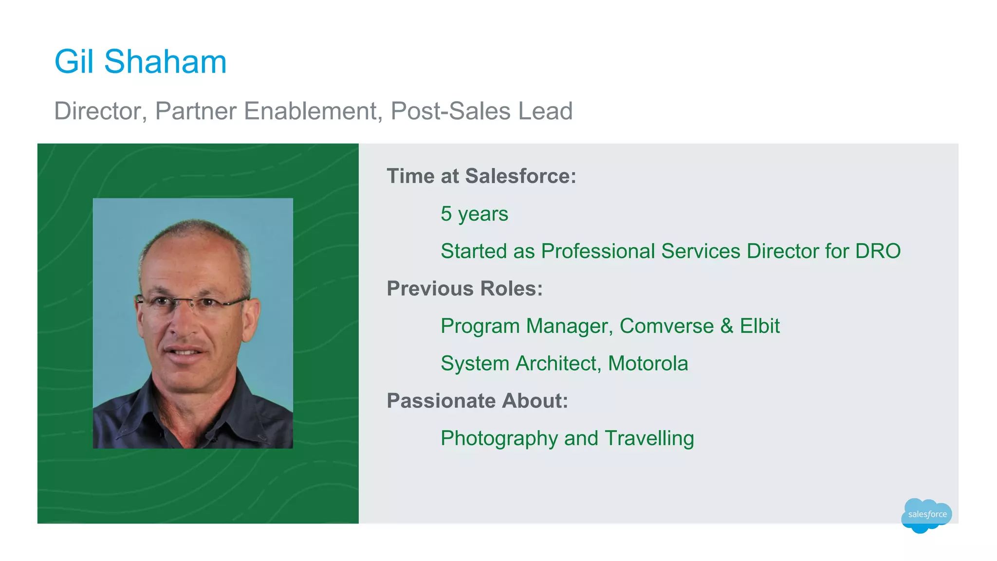 Time at Salesforce:
5 years
Started as Professional Services Director for DRO
Previous Roles:
Program Manager, Comverse & Elbit
System Architect, Motorola
Passionate About:
Photography and Travelling
Gil Shaham
Director, Partner Enablement, Post-Sales Lead
 