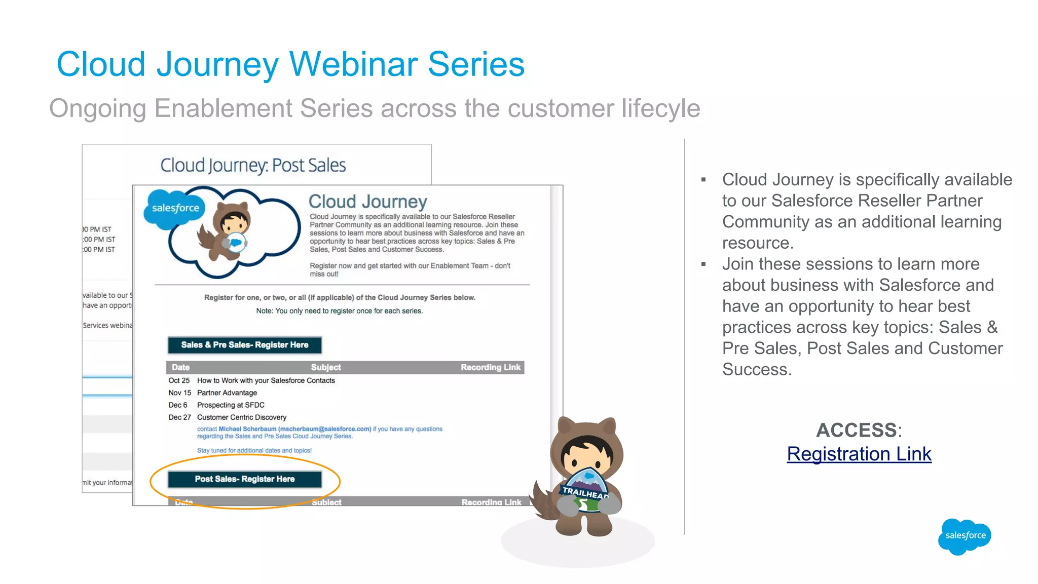 ▪ Cloud Journey is specifically available
to our Salesforce Reseller Partner
Community as an additional learning
resource.
▪ Join these sessions to learn more
about business with Salesforce and
have an opportunity to hear best
practices across key topics: Sales &
Pre Sales, Post Sales and Customer
Success.
Cloud Journey Webinar Series
Ongoing Enablement Series across the customer lifecyle
ACCESS:
Registration Link
 