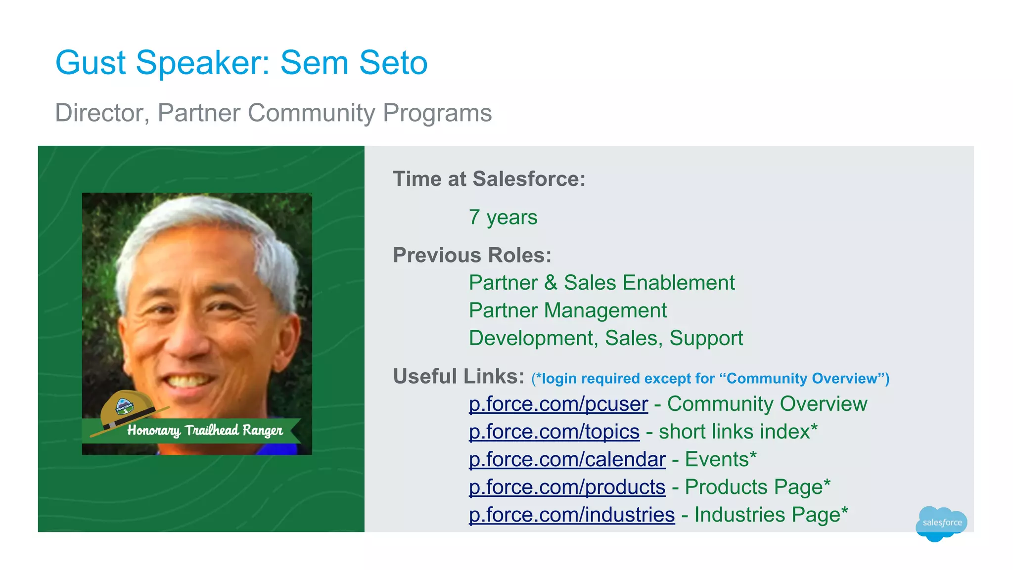 Gust Speaker: Sem Seto
Director, Partner Community Programs
Time at Salesforce:
7 years
Previous Roles:
Partner & Sales Enablement
Partner Management
Development, Sales, Support
Useful Links: (*login required except for “Community Overview”)
p.force.com/pcuser - Community Overview
p.force.com/topics - short links index*
p.force.com/calendar - Events*
p.force.com/products - Products Page*
p.force.com/industries - Industries Page*
 