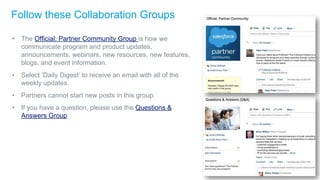 Follow these Collaboration Groups
• The Official: Partner Community Group is how we
communicate program and product updates,
announcements, webinars, new resources, new features,
blogs, and event information.
• Select ‘Daily Digest’ to receive an email with all of the
weekly updates.
• Partners cannot start new posts in this group.
• If you have a question, please use the Questions &
Answers Group.
 