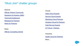“Must Join" chatter groups
General
Official: Partner Community
Questions & Answers (Q&A)
Technical Enablement
Releases for Partners
Alerts for Partners
Roles
Official: Consulting Central
Clouds
Sales Cloud Experts
Service Cloud Experts
Marketing Cloud Partners
Analytics Cloud for Partners
Field Service Experts
IoT Cloud - Partners
Industries
Health Cloud for Partners
More....
 