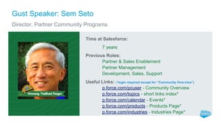 Gust Speaker: Sem Seto
Director, Partner Community Programs
Time at Salesforce:
7 years
Previous Roles:
Partner & Sales Enablement
Partner Management
Development, Sales, Support
Useful Links: (*login required except for “Community Overview”)
p.force.com/pcuser - Community Overview
p.force.com/topics - short links index*
p.force.com/calendar - Events*
p.force.com/products - Products Page*
p.force.com/industries - Industries Page*
 