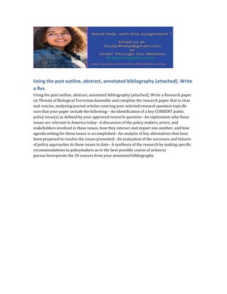 Using the past outline, abstract, annotated bibliography (attached). Write
a Res
Using the past outline, abstract, annotated bibliography (attached). Write a Research paper
on Threats of Biological Terrorism.Assemble and complete the research paper that is clear
and concise, analyzing journal articles covering your selected research question topic.Be
sure that your paper include the following:– An identification of a key CURRENT public
policy issue(s) as defined by your approved research question– An explanation why these
issues are relevant in America today– A discussion of the policy makers, actors, and
stakeholders involved in these issues, how they interact and impact one another, and how
agenda setting for these issues is accomplished– An analysis of key alternatives that have
been proposed to resolve the issues presented– An evaluation of the successes and failures
of policy approaches to these issues to date– A synthesis of the research by making specific
recommendations to policymakers as to the best possible course of action to
pursue.Incorporate the 20 sources from your annotated bibliography
 