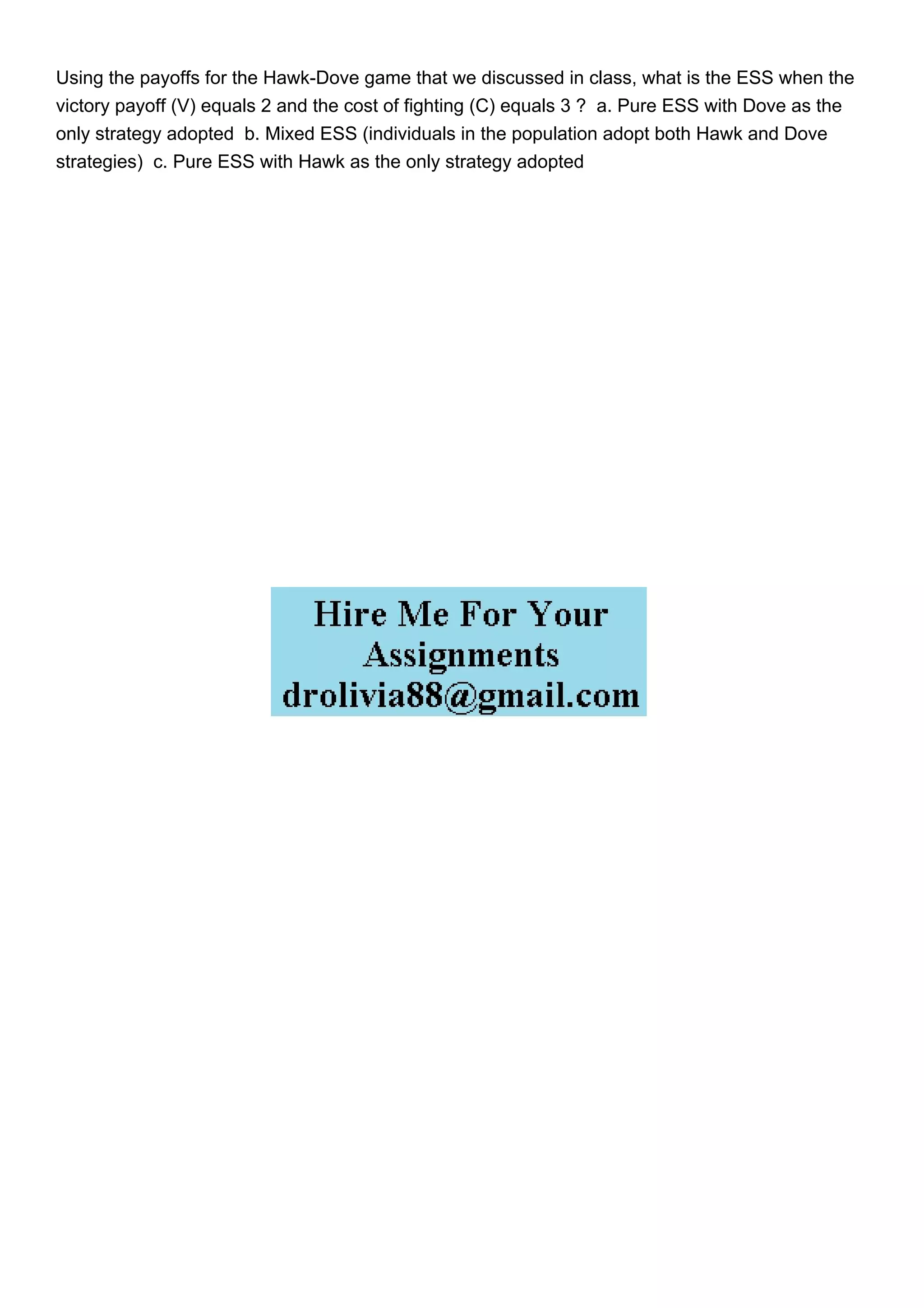 Using the payoffs for the Hawk-Dove game that we discussed in class, what is the ESS when the
victory payoff (V) equals 2 and the cost of fighting (C) equals 3 ? a. Pure ESS with Dove as the
only strategy adopted b. Mixed ESS (individuals in the population adopt both Hawk and Dove
strategies) c. Pure ESS with Hawk as the only strategy adopted
 