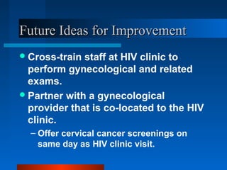Future Ideas for ImprovementFuture Ideas for Improvement
Cross-train staff at HIV clinic to
perform gynecological and related
exams.
Partner with a gynecological
provider that is co-located to the HIV
clinic.
– Offer cervical cancer screenings on
same day as HIV clinic visit.
 