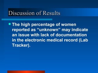 Discussion of ResultsDiscussion of Results
The high percentage of women
reported as “unknown” may indicate
an issue with lack of documentation
in the electronic medical record (Lab
Tracker).
 