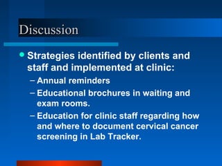 DiscussionDiscussion
Strategies identified by clients and
staff and implemented at clinic:
– Annual reminders
– Educational brochures in waiting and
exam rooms.
– Education for clinic staff regarding how
and where to document cervical cancer
screening in Lab Tracker.
 