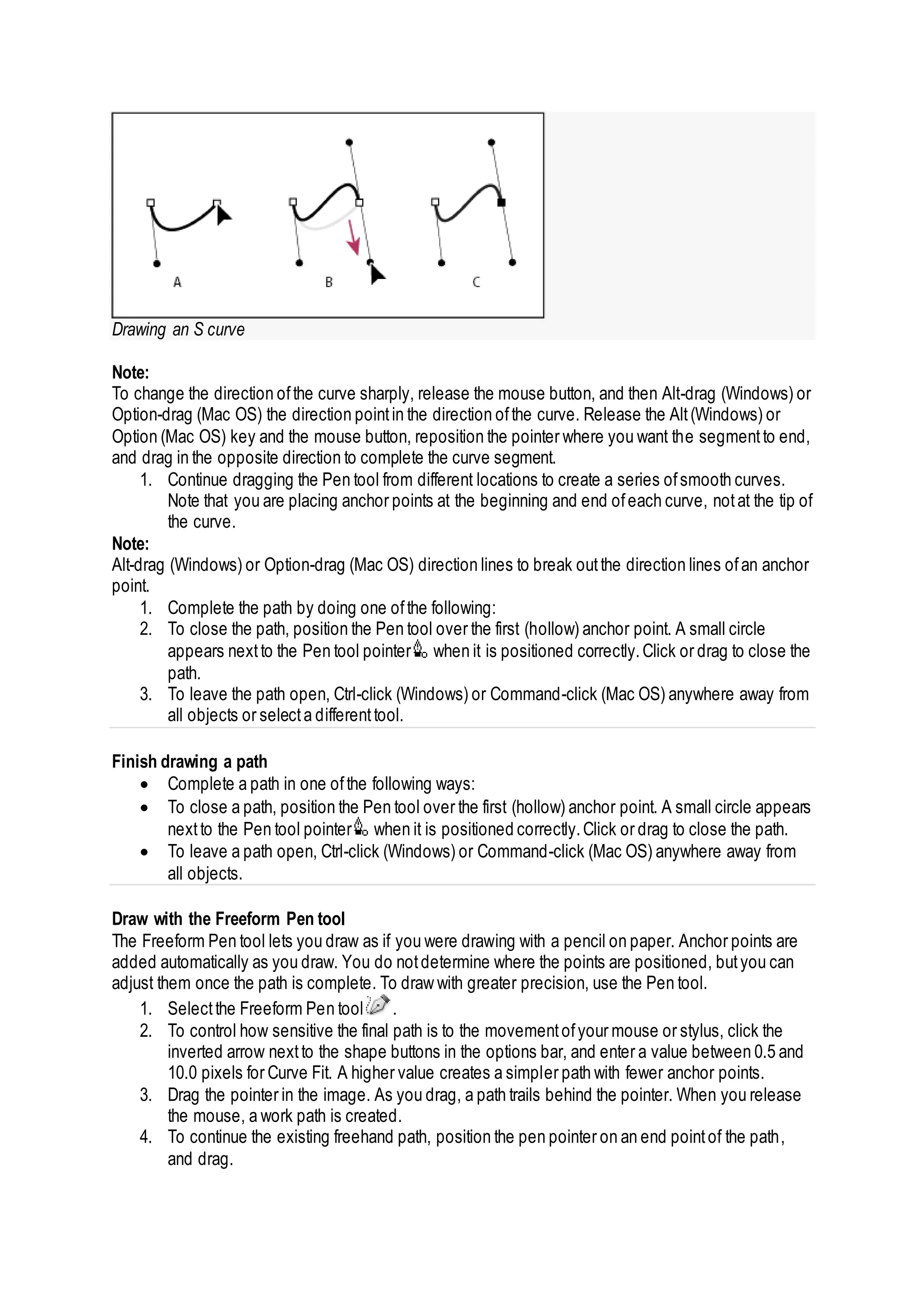 Drawing an S curve
Note:
To change the direction ofthe curve sharply, release the mouse button, and then Alt-drag (Windows) or
Option-drag (Mac OS) the direction pointin the direction ofthe curve. Release the Alt(Windows) or
Option (Mac OS) key and the mouse button, reposition the pointer where you want the segmentto end,
and drag in the opposite direction to complete the curve segment.
1. Continue dragging the Pen tool from different locations to create a series ofsmooth curves.
Note that you are placing anchor points at the beginning and end ofeach curve, notat the tip of
the curve.
Note:
Alt-drag (Windows) or Option-drag (Mac OS) direction lines to break outthe direction lines ofan anchor
point.
1. Complete the path by doing one ofthe following:
2. To close the path, position the Pen tool over the first (hollow) anchor point. A small circle
appears nextto the Pen tool pointer when it is positioned correctly.Click or drag to close the
path.
3. To leave the path open, Ctrl-click (Windows) or Command-click (Mac OS) anywhere away from
all objects or selecta differenttool.
Finish drawing a path
 Complete a path in one ofthe following ways:
 To close a path, position the Pen tool over the first (hollow) anchor point. A small circle appears
nextto the Pen tool pointer when it is positioned correctly.Click or drag to close the path.
 To leave a path open, Ctrl-click (Windows) or Command-click (Mac OS) anywhere away from
all objects.
Draw with the Freeform Pen tool
The Freeform Pen tool lets you draw as if you were drawing with a pencil on paper. Anchor points are
added automatically as you draw. You do notdetermine where the points are positioned, butyou can
adjust them once the path is complete. To draw with greater precision, use the Pen tool.
1. Selectthe Freeform Pen tool .
2. To control how sensitive the final path is to the movementofyour mouse or stylus, click the
inverted arrow nextto the shape buttons in the options bar, and enter a value between 0.5 and
10.0 pixels for Curve Fit. A higher value creates a simpler path with fewer anchor points.
3. Drag the pointer in the image. As you drag, a path trails behind the pointer. When you release
the mouse, a work path is created.
4. To continue the existing freehand path, position the pen pointer on an end pointof the path,
and drag.
 