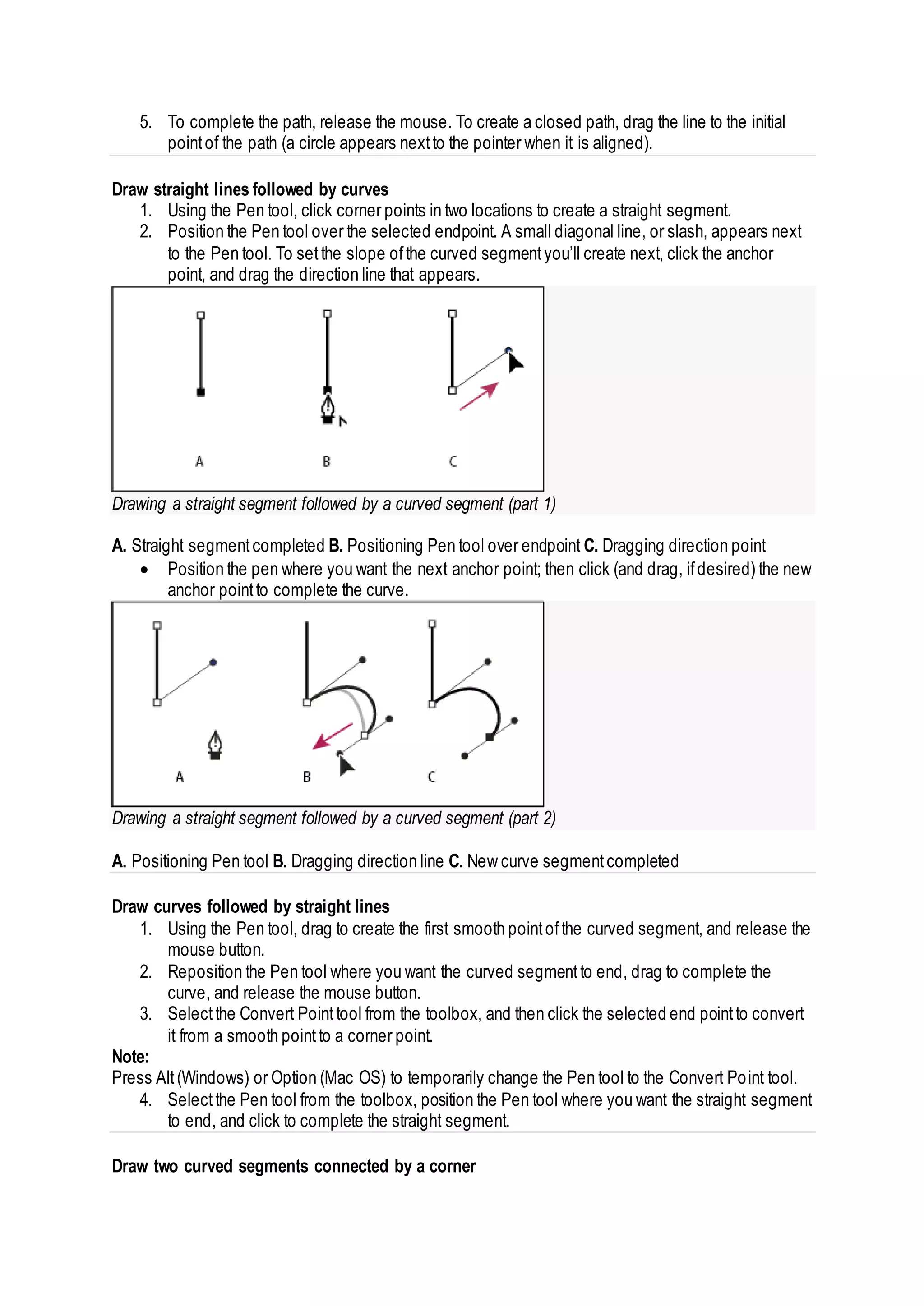 5. To complete the path, release the mouse. To create a closed path, drag the line to the initial
pointof the path (a circle appears nextto the pointer when it is aligned).
Draw straight lines followed by curves
1. Using the Pen tool, click corner points in two locations to create a straight segment.
2. Position the Pen tool over the selected endpoint. A small diagonal line, or slash, appears next
to the Pen tool. To setthe slope ofthe curved segmentyou’ll create next, click the anchor
point, and drag the direction line that appears.
Drawing a straight segment followed by a curved segment (part 1)
A. Straight segmentcompleted B. Positioning Pen tool over endpoint C. Dragging direction point
 Position the pen where you want the next anchor point; then click (and drag, ifdesired) the new
anchor pointto complete the curve.
Drawing a straight segment followed by a curved segment (part 2)
A. Positioning Pen tool B. Dragging direction line C. New curve segmentcompleted
Draw curves followed by straight lines
1. Using the Pen tool, drag to create the first smooth pointofthe curved segment, and release the
mouse button.
2. Reposition the Pen tool where you want the curved segmentto end, drag to complete the
curve, and release the mouse button.
3. Selectthe Convert Pointtool from the toolbox, and then click the selected end pointto convert
it from a smooth pointto a corner point.
Note:
Press Alt(Windows) or Option (Mac OS) to temporarily change the Pen tool to the Convert Point tool.
4. Selectthe Pen tool from the toolbox, position the Pen tool where you want the straight segment
to end, and click to complete the straight segment.
Draw two curved segments connected by a corner
 