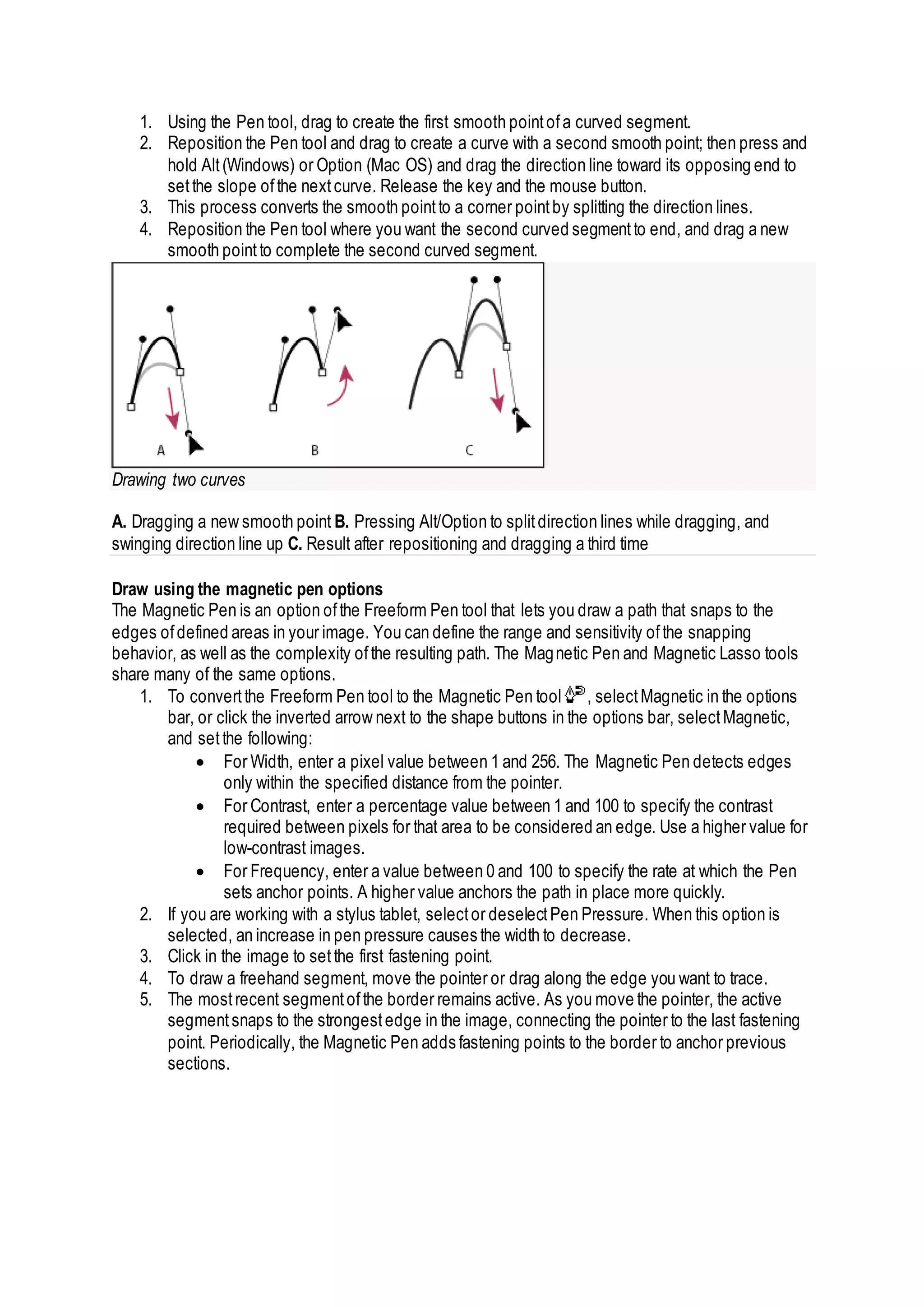 1. Using the Pen tool, drag to create the first smooth pointofa curved segment.
2. Reposition the Pen tool and drag to create a curve with a second smooth point; then press and
hold Alt(Windows) or Option (Mac OS) and drag the direction line toward its opposing end to
setthe slope ofthe nextcurve. Release the key and the mouse button.
3. This process converts the smooth pointto a corner pointby splitting the direction lines.
4. Reposition the Pen tool where you want the second curved segmentto end, and drag a new
smooth pointto complete the second curved segment.
Drawing two curves
A. Dragging a new smooth point B. Pressing Alt/Option to splitdirection lines while dragging, and
swinging direction line up C. Result after repositioning and dragging a third time
Draw using the magnetic pen options
The Magnetic Pen is an option ofthe Freeform Pen tool that lets you draw a path that snaps to the
edges ofdefined areas in your image. You can define the range and sensitivity ofthe snapping
behavior, as well as the complexity ofthe resulting path. The Magnetic Pen and Magnetic Lasso tools
share many of the same options.
1. To convertthe Freeform Pen tool to the Magnetic Pen tool , selectMagnetic in the options
bar, or click the inverted arrow next to the shape buttons in the options bar, selectMagnetic,
and setthe following:
 For Width, enter a pixel value between 1 and 256. The Magnetic Pen detects edges
only within the specified distance from the pointer.
 For Contrast, enter a percentage value between 1 and 100 to specify the contrast
required between pixels for that area to be considered an edge. Use a higher value for
low-contrast images.
 For Frequency, enter a value between 0 and 100 to specify the rate at which the Pen
sets anchor points. A higher value anchors the path in place more quickly.
2. If you are working with a stylus tablet, selector deselectPen Pressure. When this option is
selected, an increase in pen pressure causes the width to decrease.
3. Click in the image to setthe first fastening point.
4. To draw a freehand segment, move the pointer or drag along the edge you want to trace.
5. The mostrecent segmentofthe border remains active. As you move the pointer, the active
segmentsnaps to the strongestedge in the image, connecting the pointer to the last fastening
point. Periodically, the Magnetic Pen adds fastening points to the border to anchor previous
sections.
 